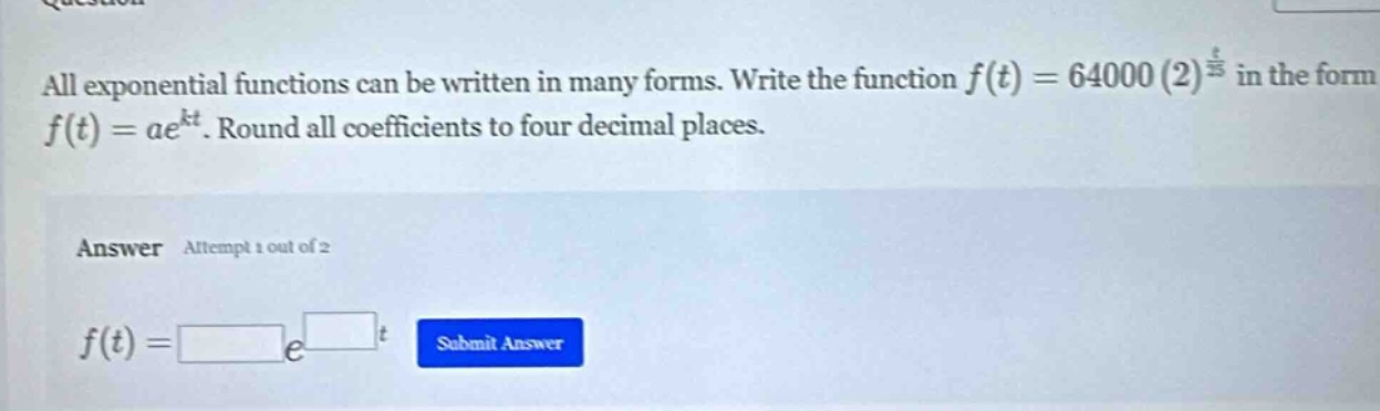 all exponential functions can be written in many forms. write the function f(t)=64000(2)^(t/5) in the form f(t)=ae^(kt). round all coefficients to four decimal places. answer attempt 1 out of 2 f(t)= e^ t