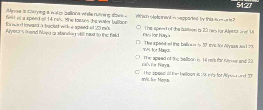 alyssa is carrying a water balloon while running down a field at a speed of 14 m/s. she tosses the water balloon forward toward a bucket with a speed of 23 m/s. alyssas friend naya is standing still next to the field. which statement is supported by this scenario? the speed of the balloon is 23 m/s for alyssa and 14 m/s for naya. the speed of the balloon is 37 m/s for alyssa and 23 m/s for naya. the speed of the balloon is 14 m/s for alyssa and 23 m/s for naya. the speed of the balloon is 23 m/s for alyssa and 37 m/s for naya.