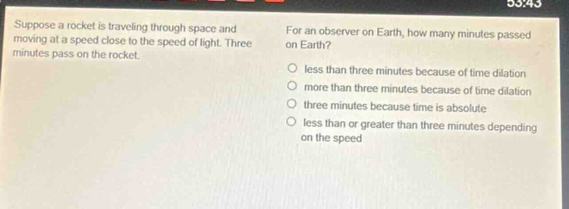 suppose a rocket is traveling through space and moving at a speed close to the speed of light. three minutes pass on the rocket. for an observer on earth, how many minutes passed on earth? less than three minutes because of time dilation more than three minutes because of time dilation three minutes because time is absolute less than or greater than three minutes depending on the speed