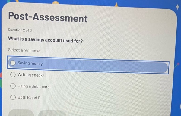 post - assessment\nquestion 2 of 3\nwhat is a savings account used for?\nselect a response.\nsaving money\nwriting checks\nusing a debit card\nboth b and c