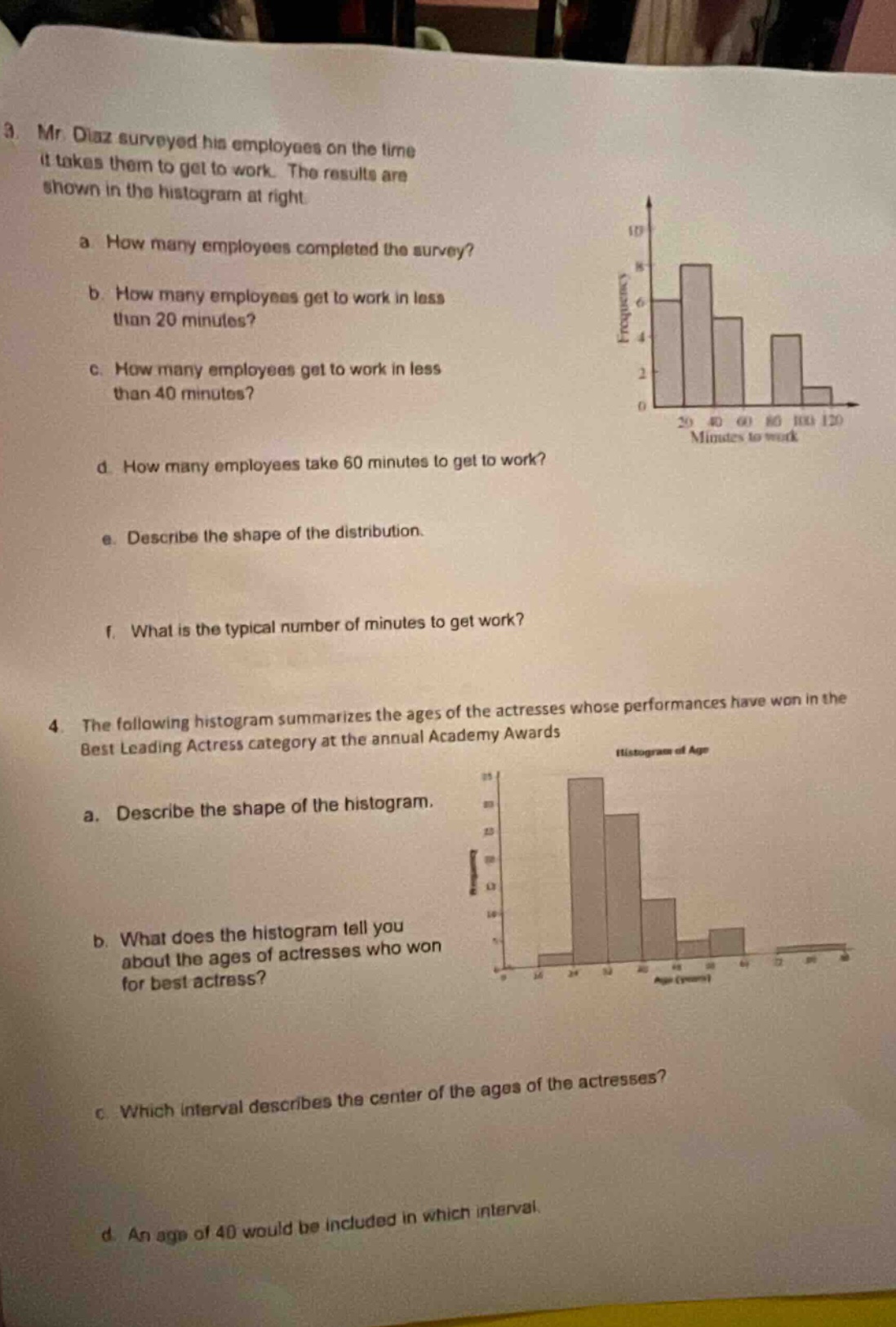 3. mr. diaz surveyed his employees on the time it takes them to get to work. the results are shown in the histogram at right. a. how many employees completed the survey? b. how many employees get to work in less than 20 minutes? c. how many employees get to work in less than 40 minutes? d. how many employees take 60 minutes to get to work? e. describe the shape of the distribution. f. what is the typical number of minutes to get work? 4. the following histogram summarizes the ages of the actresses whose performances have won in the best leading actress category at the annual academy awards. a. describe the shape of the histogram. b. what does the histogram tell you about the ages of actresses who won for best actress? c. which interval describes the center of the ages of the actresses? d. an age of 40 would be included in which interval.