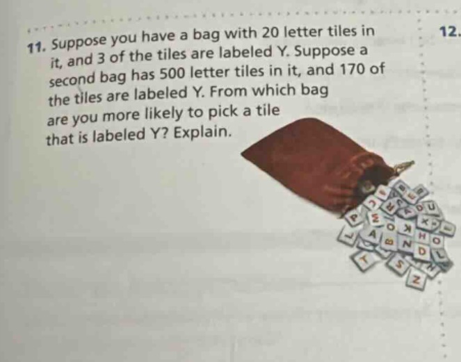 11. suppose you have a bag with 20 letter tiles in it, and 3 of the tiles are labeled y. suppose a second bag has 500 letter tiles in it, and 170 of the tiles are labeled y. from which bag are you more likely to pick a tile that is labeled y? explain.