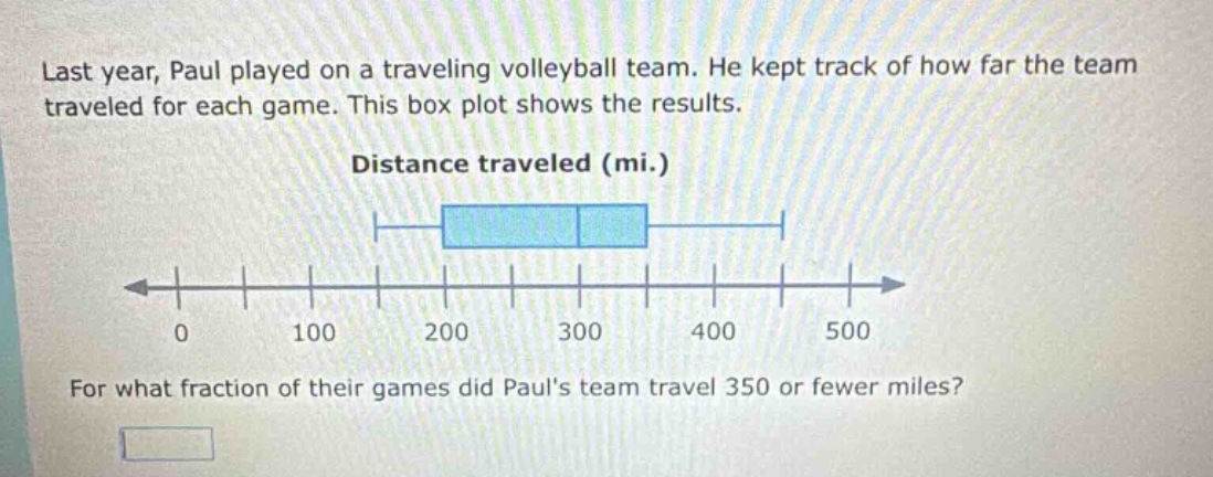 last year, paul played on a traveling volleyball team. he kept track of how far the team traveled for each game. this box plot shows the results. distance traveled (mi.) for what fraction of their games did pauls team travel 350 or fewer miles?