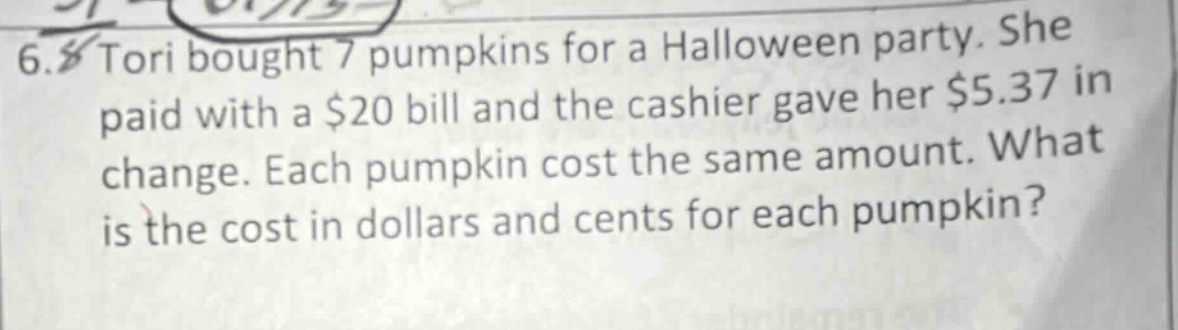 6. tori bought 7 pumpkins for a halloween party. she paid with a $20 bill and the cashier gave her $5.37 in change. each pumpkin cost the same amount. what is the cost in dollars and cents for each pumpkin?