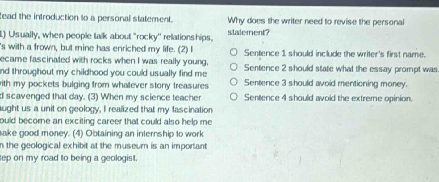 read the introduction to a personal statement. (1) usually, when people talk about \rocky\ relationships, its with a frown, but mine has enriched my life. (2) i became fascinated with rocks when i was really young, and throughout my childhood you could usually find me with my pockets bulging from whatever stony treasures id scavenged that day. (3) when my science teacher taught us a unit on geology, i realized that my fascination could become an exciting career that could also help me make good money. (4) obtaining an internship to work on the geological exhibit at the museum is an important step on my road to being a geologist. why does the writer need to revise the personal statement? o sentence 1 should include the writers first name. o sentence 2 should state what the essay prompt was. o sentence 3 should avoid mentioning money. o sentence 4 should avoid the extreme opinion.