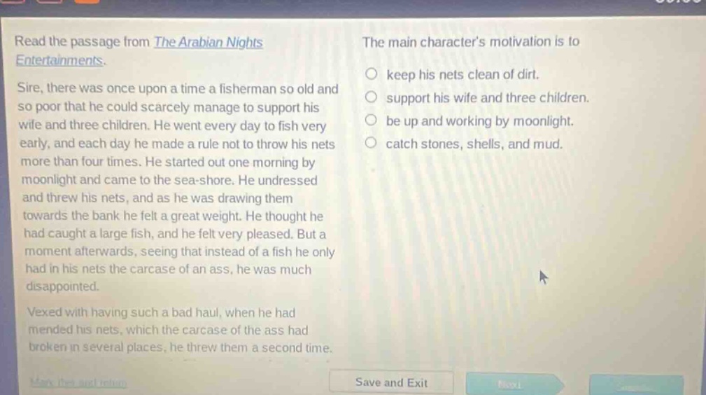 read the passage from the arabian nights entertainments. sire, there was once upon a time a fisherman so old and so poor that he could scarcely manage to support his wife and three children. he went every day to fish very early, and each day he made a rule not to throw his nets more than four times. he started out one morning by moonlight and came to the sea - shore. he undressed and threw his nets, and as he was drawing them towards the bank he felt a great weight. he thought he had caught a large fish, and he felt very pleased. but a moment afterwards, seeing that instead of a fish he only had in his nets the carcase of an ass, he was much disappointed. vexed with having such a bad haul, when he had mended his nets, which the carcase of the ass had broken in several places, he threw them a second time. the main characters motivation is to keep his nets clean of dirt. support his wife and three children. be up and working by moonlight. catch stones, shells, and mud.
