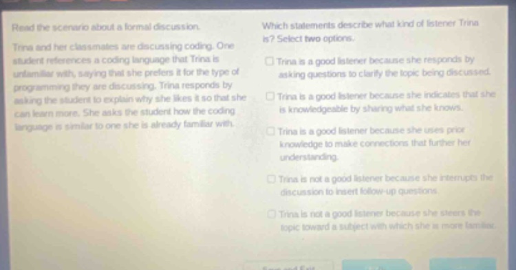 read the scenario about a formal discussion. trina and her classmates are discussing coding. one student references a coding language that trina is unfamiliar with, saying that she prefers it for the type of programming they are discussing. trina responds by asking the student to explain why she likes it so that she can learn more. she asks the student how the coding language is similar to one she is already familiar with. which statements describe what kind of listener trina is? select two options. trina is a good listener because she responds by asking questions to clarify the topic being discussed. trina is a good listener because she indicates that she is knowledgeable by sharing what she knows. trina is a good listener because she uses prior knowledge to make connections that further her understanding. trina is not a good listener because she interrupts the discussion to insert follow - up questions. trina is not a good listener because she steers the topic toward a subject with which she is more familiar.