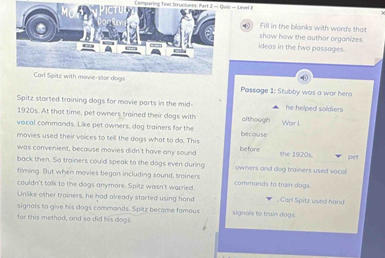 comparing text structures: part 2 - quiz - level e\ncarl spitz with movie - star dogs\nspitz started training dogs for movie parts in the mid - 1920s. at that time, pet owners trained their dogs with vocal commands. like pet owners, dog trainers for the movies used their voices to tell the dogs what to do. this was convenient, because movies didnt have any sound back then. so trainers could speak to the dogs even during filming. but when movies began including sound, trainers couldnt talk to the dogs anymore. spitz wasnt worried. unlike other trainers, he had already started using hand signals to give his dogs commands. spitz became famous for this method, and so did his dogs.\npassage 1: stubby was a war hero\nhe helped soldiers\nalthough war i.\nbecause\nbefore the 1920s, pet owners and dog trainers used vocal commands to train dogs.\n, carl spitz used hand signals to train dogs.\nfill in the blanks with words that show how the author organizes ideas in the two passages.