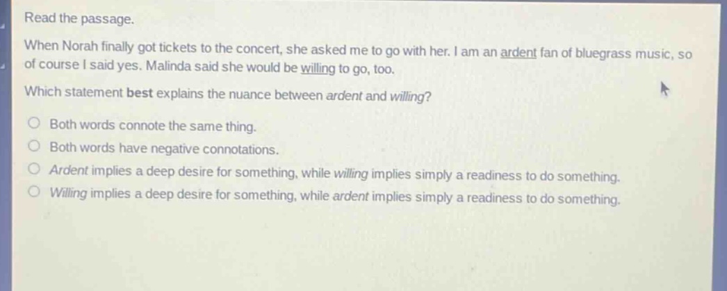 read the passage. when norah finally got tickets to the concert, she asked me to go with her. i am an ardent fan of bluegrass music, so of course i said yes. malinda said she would be willing to go, too. which statement best explains the nuance between ardent and willing? both words connote the same thing. both words have negative connotations. ardent implies a deep desire for something, while willing implies simply a readiness to do something. willing implies a deep desire for something, while ardent implies simply a readiness to do something.