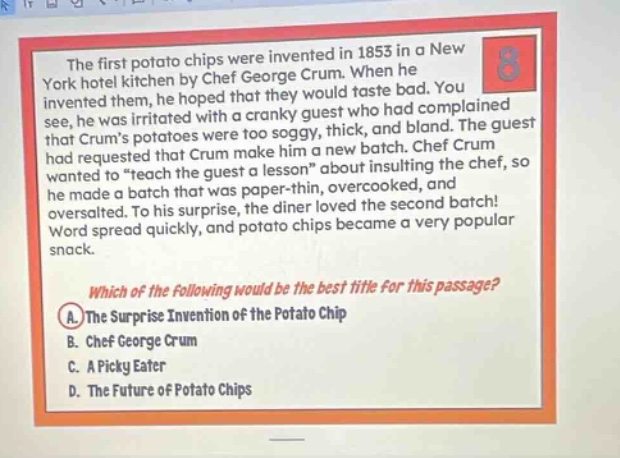 the first potato chips were invented in 1853 in a new york hotel kitchen by chef george crum. when he invented them, he hoped that they would taste bad. you see, he was irritated with a cranky guest who had complained that crums potatoes were too soggy, thick, and bland. the guest had requested that crum make him a new batch. chef crum wanted to \teach the guest a lesson\ about insulting the chef, so he made a batch that was paper - thin, overcooked, and oversalted. to his surprise, the diner loved the second batch! word spread quickly, and potato chips became a very popular snack. which of the following would be the best title for this passage? a. the surprise invention of the potato chip b. chef george crum c. a picky eater d. the future of potato chips