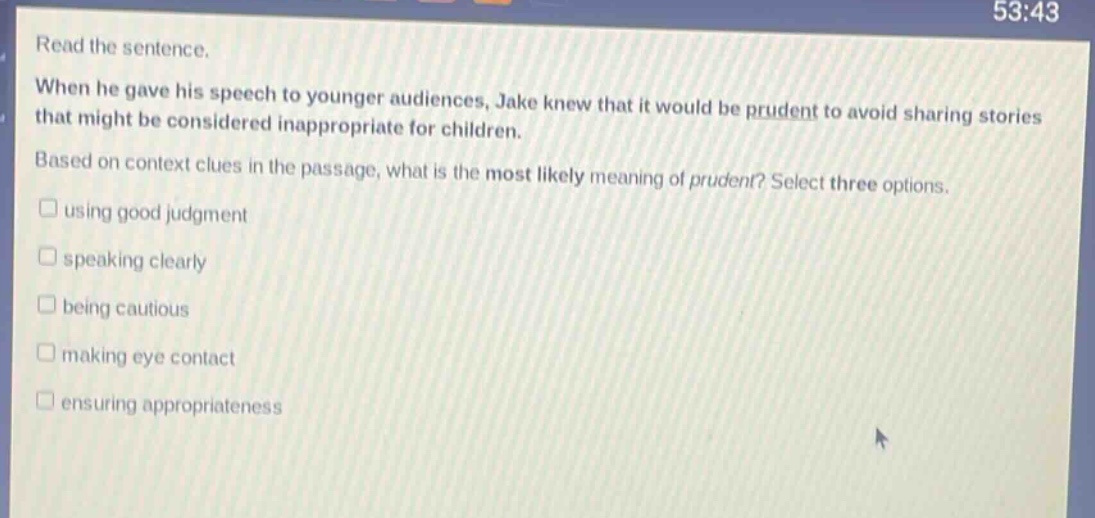 read the sentence. when he gave his speech to younger audiences, jake knew that it would be prudent to avoid sharing stories that might be considered inappropriate for children. based on context clues in the passage, what is the most likely meaning of prudent? select three options. using good judgment speaking clearly being cautious making eye contact ensuring appropriateness