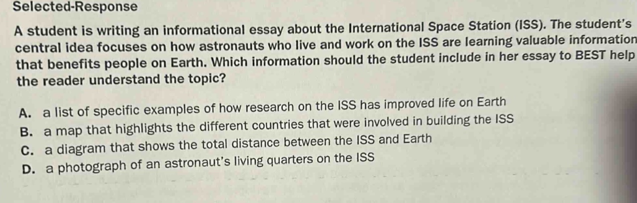 selected - response a student is writing an informational essay about the international space station (iss). the student’s central idea focuses on how astronauts who live and work on the iss are learning valuable information that benefits people on earth. which information should the student include in her essay to best help the reader understand the topic? a. a list of specific examples of how research on the iss has improved life on earth b. a map that highlights the different countries that were involved in building the iss c. a diagram that shows the total distance between the iss and earth d. a photograph of an astronaut’s living quarters on the iss