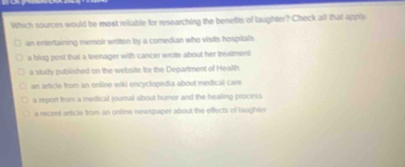 which sources would be most reliable for researching the benefits of laughter? check all that apply. an entertaining memoir written by a comedian who visits hospitals a blog post that a teenager with cancer wrote about her treatment a study published on the website for the department of health an article from an online wiki encyclopedia about medical care a report from a medical journal about humor and the healing process a recent article from an online newspaper about the effects of laughter
