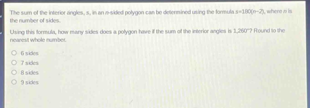 the sum of the interior angles, s, in an n - sided polygon can be determined using the formula s = 180(n - 2), where n is the number of sides. using this formula, how many sides does a polygon have if the sum of the interior angles is 1,260°? round to the nearest whole number. 6 sides 7 sides 8 sides 9 sides