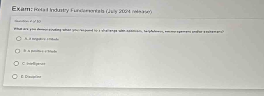 exam: retail industry fundamentals (july 2024 release)\nquestion 4 of 50\nwhat are you demonstrating when you respond to a challenge with optimism, helpfulness, encouragement and/or excitement?\na. a negative attitude\nb. a positive attitude\nc. intelligence\nd. discipline