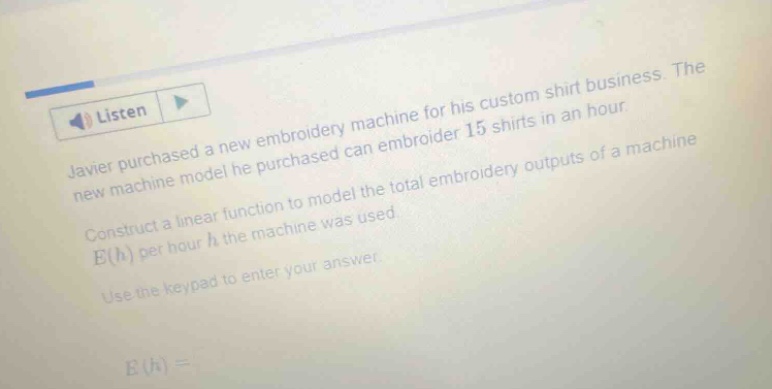 javier purchased a new embroidery machine for his custom shirt business. the new machine model he purchased can embroider 15 shirts in an hour. construct a linear function to model the total embroidery outputs of a machine e(h) per hour h the machine was used. use the keypad to enter your answer. e(h) =