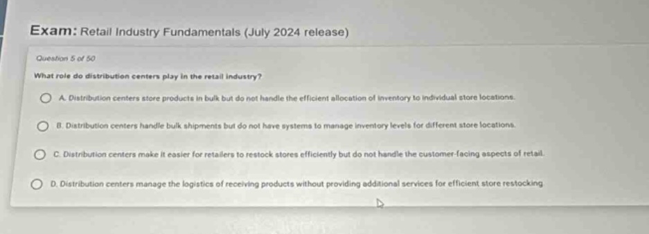 exam: retail industry fundamentals (july 2024 release)\nquestion 5 of 50\nwhat role do distribution centers play in the retail industry?\na. distribution centers store products in bulk but do not handle the efficient allocation of inventory to individual store locations.\nb. distribution centers handle bulk shipments but do not have systems to manage inventory levels for different store locations.\nc. distribution centers make it easier for retailers to restock stores efficiently but do not handle the customer - facing aspects of retail.\nd. distribution centers manage the logistics of receiving products without providing additional services for efficient store restocking