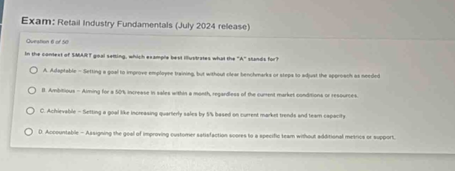 exam: retail industry fundamentals (july 2024 release)\nquestion 6 of 50\nin the context of smart goal setting, which example best illustrates what the “a” stands for?\na. adaptable - setting a goal to improve employee training, but without clear benchmarks or steps to adjust the approach as needed\nb. ambitious - aiming for a 50% increase in sales within a month, regardless of the current market conditions or resources.\nc. achievable - setting a goal like increasing quarterly sales by 5% based on current market trends and team capacity\nd. accountable - assigning the goal of improving customer satisfaction scores to a specific team without additional metrics or support.