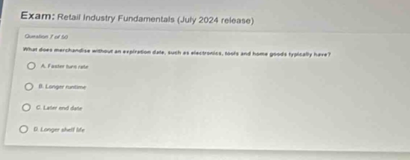 exam: retail industry fundamentals (july 2024 release)\nquestion 7 of 50\nwhat does merchandise without an expiration date, such as electronics, tools and home goods typically have?\na. faster turn rate\nb. longer runtime\nc. later end date\nd. longer shelf life