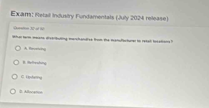 exam: retail industry fundamentals (july 2024 release)\nquestion 32 of 50\nwhat term means distributing merchandise from the manufacturer to retail locations?\na. receiving\nb. refreshing\nc. updating\nd. allocation