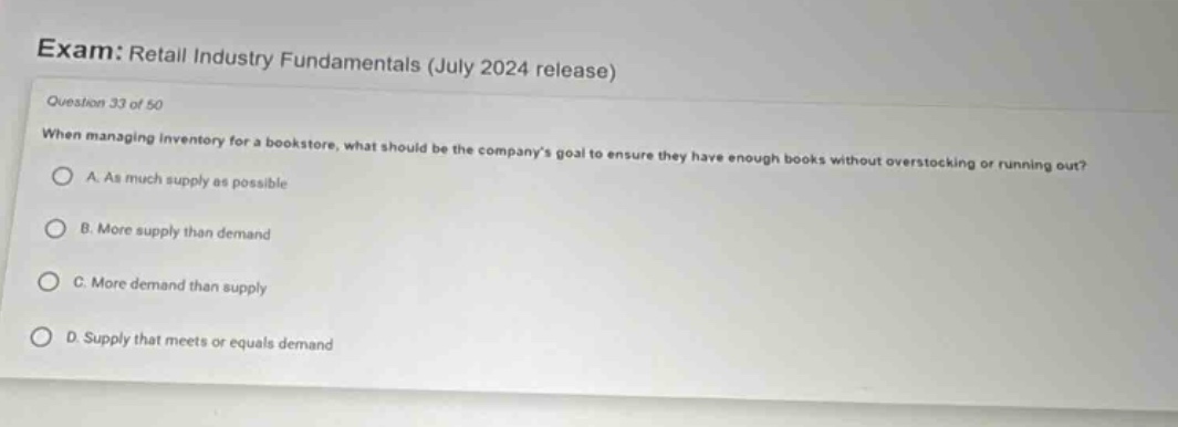 exam: retail industry fundamentals (july 2024 release) question 33 of 50 when managing inventory for a bookstore, what should be the companys goal to ensure they have enough books without overstocking or running out? a. as much supply as possible b. more supply than demand c. more demand than supply d. supply that meets or equals demand