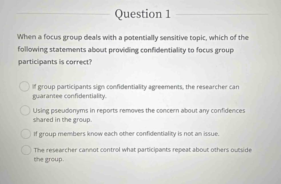 question 1 when a focus group deals with a potentially sensitive topic, which of the following statements about providing confidentiality to focus group participants is correct? if group participants sign confidentiality agreements, the researcher can guarantee confidentiality. using pseudonyms in reports removes the concern about any confidences shared in the group. if group members know each other confidentiality is not an issue. the researcher cannot control what participants repeat about others outside the group.