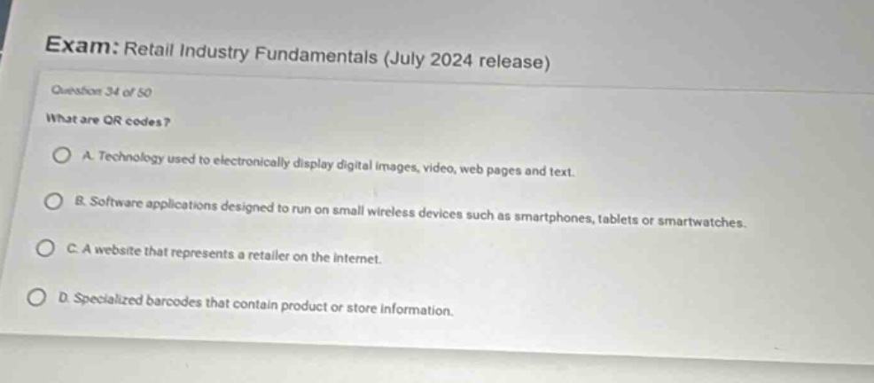 exam: retail industry fundamentals (july 2024 release)\nquestion 34 of 50\nwhat are qr codes?\na. technology used to electronically display digital images, video, web pages and text.\nb. software applications designed to run on small wireless devices such as smartphones, tablets or smartwatches.\nc. a website that represents a retailer on the internet.\nd. specialized barcodes that contain product or store information.