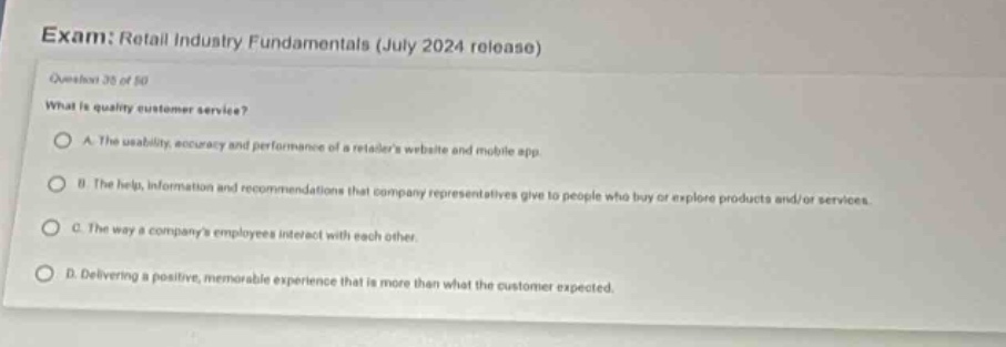 exam: retail industry fundamentals (july 2024 release)\nquestion 35 of 50\nwhat is quality customer service?\na. the usability, accuracy and performance of a retailers website and mobile app.\nb. the help, information and recommendations that company representatives give to people who buy or explore products and/or services.\nc. the way a companys employees interact with each other.\nd. delivering a positive, memorable experience that is more than what the customer expected.