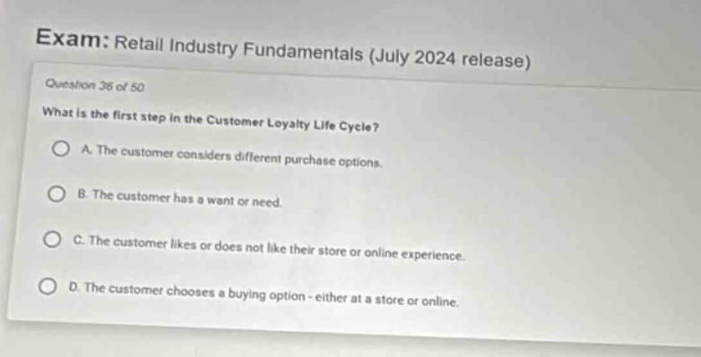 exam: retail industry fundamentals (july 2024 release)\nquestion 36 of 50\nwhat is the first step in the customer loyalty life cycle?\na. the customer considers different purchase options.\nb. the customer has a want or need.\nc. the customer likes or does not like their store or online experience.\nd. the customer chooses a buying option - either at a store or online.