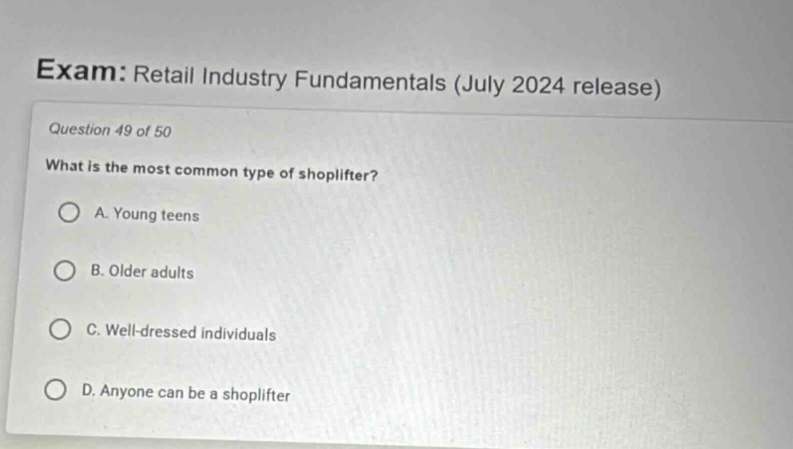 exam: retail industry fundamentals (july 2024 release)\nquestion 49 of 50\nwhat is the most common type of shoplifter?\na. young teens\nb. older adults\nc. well - dressed individuals\nd. anyone can be a shoplifter