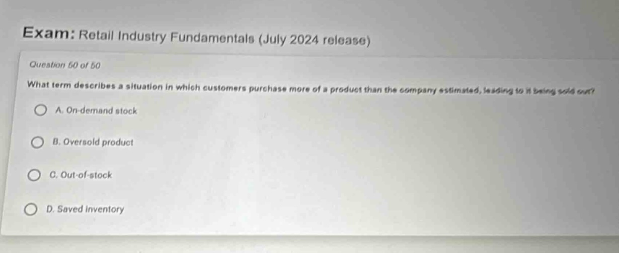 exam: retail industry fundamentals (july 2024 release) question 50 of 50 what term describes a situation in which customers purchase more of a product than the company estimated, leading to it being sold out? a. on - demand stock b. oversold product c. out - of - stock d. saved inventory