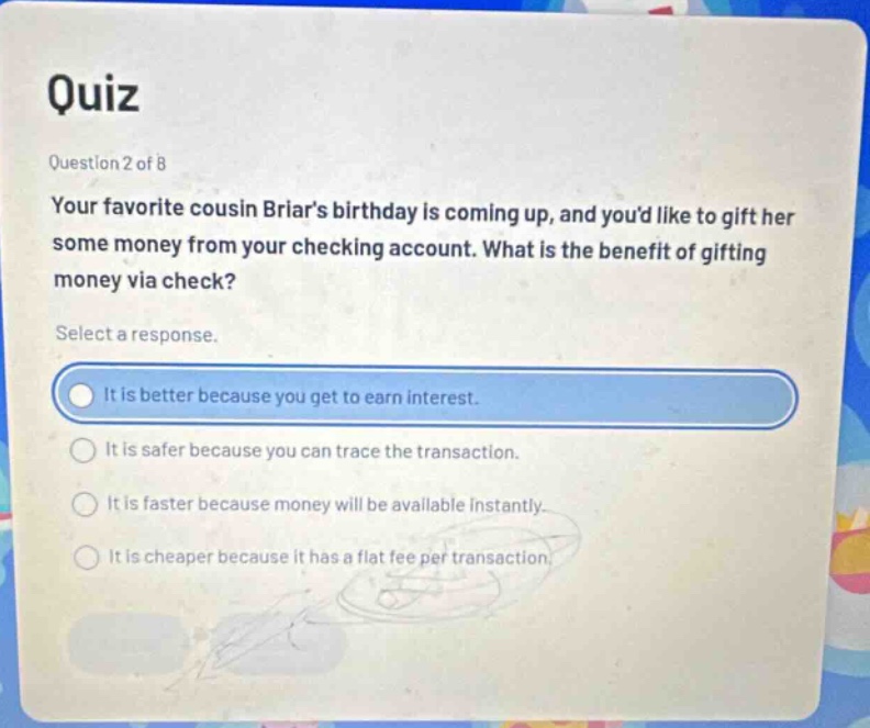 quiz\nquestion 2 of 8\nyour favorite cousin briars birthday is coming up, and youd like to gift her some money from your checking account. what is the benefit of gifting money via check?\nselect a response.\nit is better because you get to earn interest.\nit is safer because you can trace the transaction.\nit is faster because money will be available instantly.\nit is cheaper because it has a flat fee per transaction.