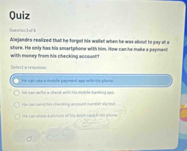 quiz\nquestion 3 of 8\nalejandro realized that he forgot his wallet when he was about to pay at a store. he only has his smartphone with him. how can he make a payment with money from his checking account?\nselect a response.\nhe can use a mobile payment app with his phone.\nhe can write a check with his mobile banking app.\nhe can send his checking account number via text.\nhe can show a picture of his debit card in his phone.