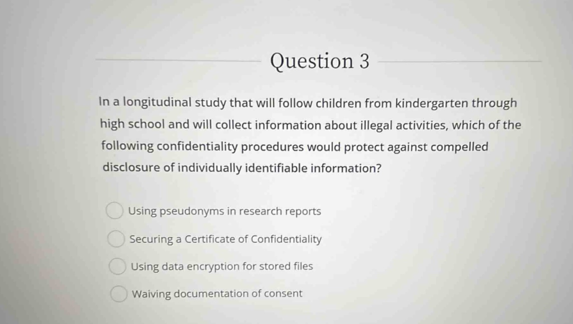 question 3\nin a longitudinal study that will follow children from kindergarten through high school and will collect information about illegal activities, which of the following confidentiality procedures would protect against compelled disclosure of individually identifiable information?\nusing pseudonyms in research reports\nsecuring a certificate of confidentiality\nusing data encryption for stored files\nwaiving documentation of consent