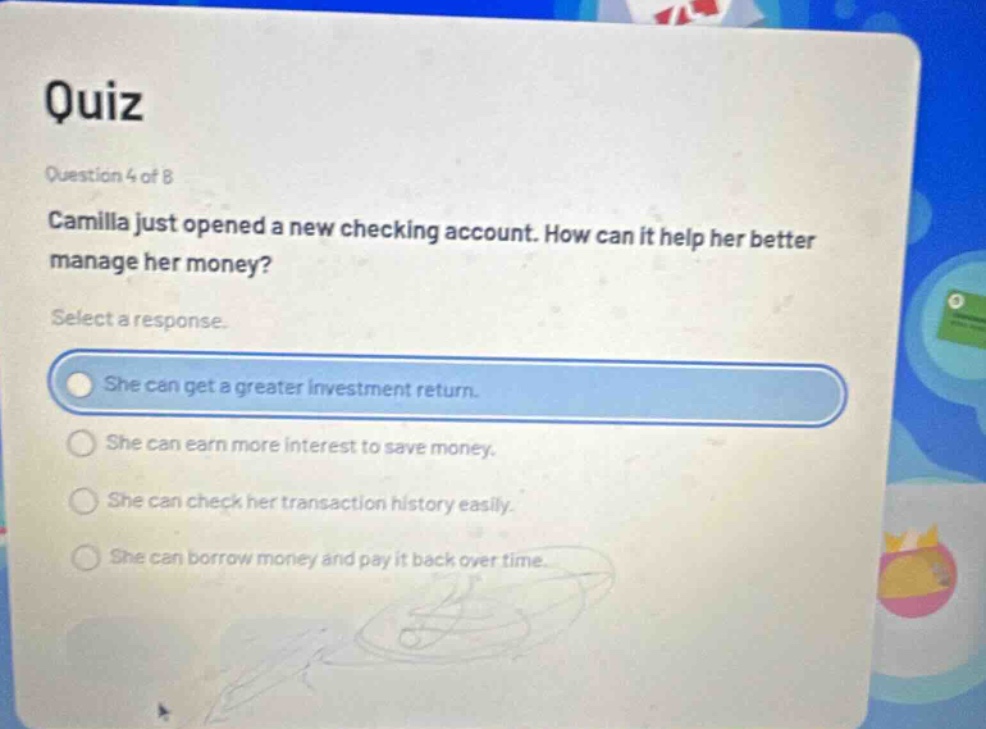 quiz\nquestion 4 of 8\ncamilla just opened a new checking account. how can it help her better manage her money?\nselect a response.\nshe can get a greater investment return.\nshe can earn more interest to save money.\nshe can check her transaction history easily.\nshe can borrow money and pay it back over time.