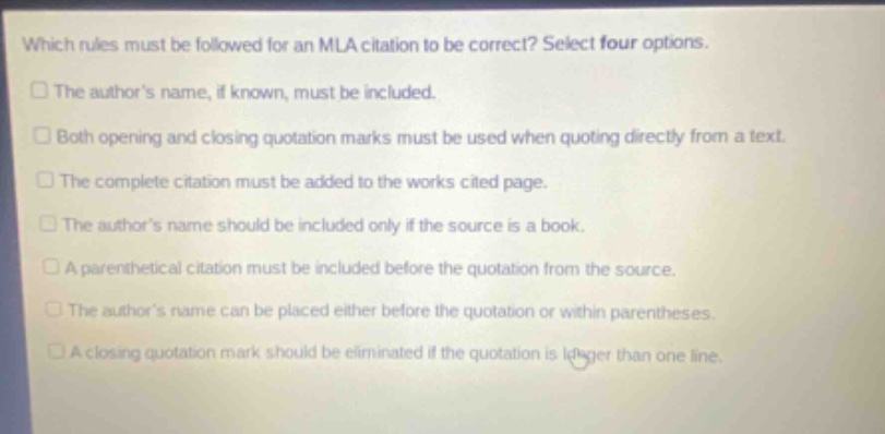 which rules must be followed for an mla citation to be correct? select four options. the authors name, if known, must be included. both opening and closing quotation marks must be used when quoting directly from a text. the complete citation must be added to the works cited page. the authors name should be included only if the source is a book. a parenthetical citation must be included before the quotation from the source. the authors name can be placed either before the quotation or within parentheses. a closing quotation mark should be eliminated if the quotation is longer than one line.