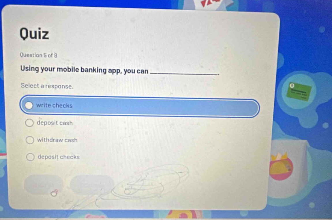 quiz\nquestion 5 of 8\nusing your mobile banking app, you can ____________.\nselect a response.\nwrite checks\ndeposit cash\nwithdraw cash\ndeposit checks