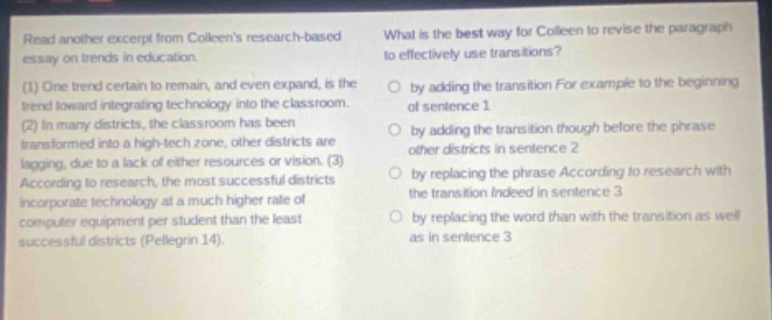 read another excerpt from colleens research - based essay on trends in education. (1) one trend certain to remain, and even expand, is the trend toward integrating technology into the classroom. (2) in many districts, the classroom has been transformed into a high - tech zone, other districts are lagging, due to a lack of either resources or vision. (3) according to research, the most successful districts incorporate technology at a much higher rate of computer equipment per student than the least successful districts (pellegrin 14). what is the best way for colleen to revise the paragraph to effectively use transitions? by adding the transition for example to the beginning of sentence 1 by adding the transition though before the phrase other districts in sentence 2 by replacing the phrase according to research with the transition indeed in sentence 3 by replacing the word than with the transition as well as in sentence 3