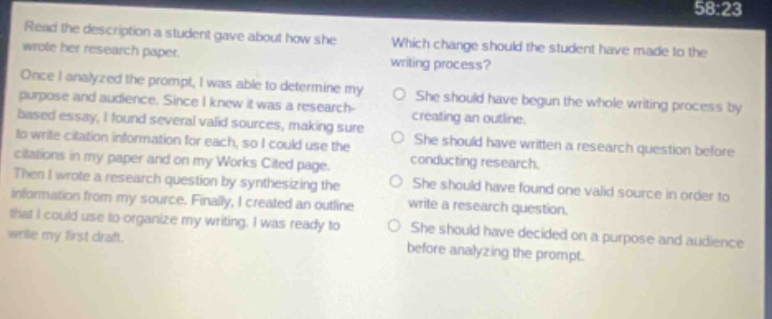 read the description a student gave about how she wrote her research paper. once i analyzed the prompt, i was able to determine my purpose and audience. since i knew it was a research - based essay, i found several valid sources, making sure to write citation information for each, so i could use the citations in my paper and on my works cited page. then i wrote a research question by synthesizing the information from my source. finally, i created an outline that i could use to organize my writing. i was ready to write my first draft. which change should the student have made to the writing process? she should have begun the whole writing process by creating an outline. she should have written a research question before conducting research. she should have found one valid source in order to write a research question. she should have decided on a purpose and audience before analyzing the prompt.