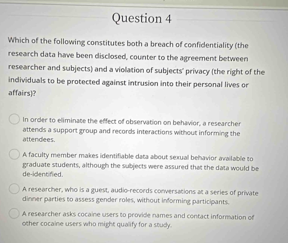 question 4 which of the following constitutes both a breach of confidentiality (the research data have been disclosed, counter to the agreement between researcher and subjects) and a violation of subjects’ privacy (the right of the individuals to be protected against intrusion into their personal lives or affairs)? in order to eliminate the effect of observation on behavior, a researcher attends a support group and records interactions without informing the attendees. a faculty member makes identifiable data about sexual behavior available to graduate students, although the subjects were assured that the data would be de - identified. a researcher, who is a guest, audio - records conversations at a series of private dinner parties to assess gender roles, without informing participants. a researcher asks cocaine users to provide names and contact information of other cocaine users who might qualify for a study.