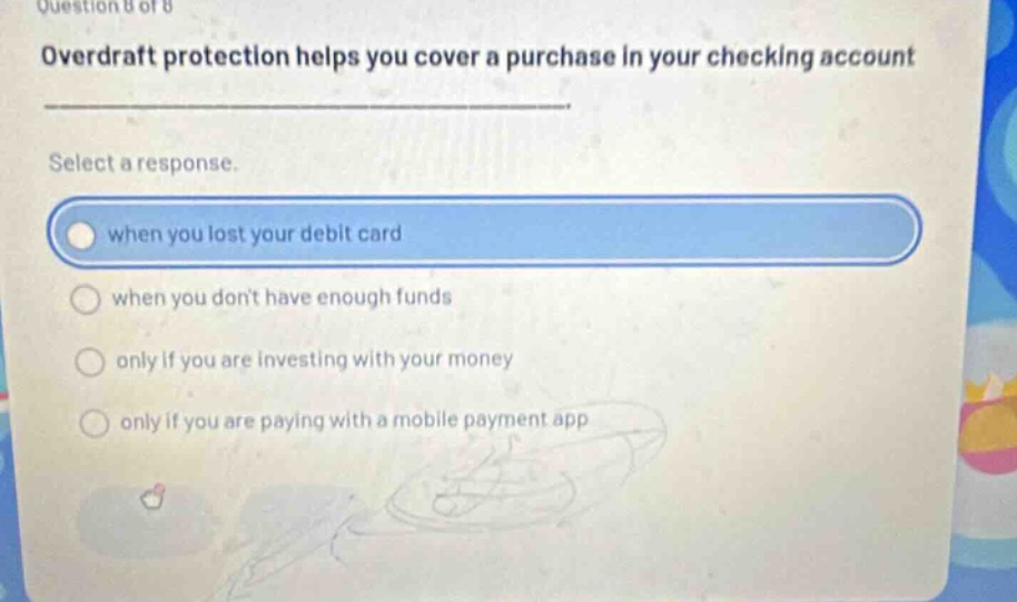 question 8 of 8 overdraft protection helps you cover a purchase in your checking account select a response. when you lost your debit card when you dont have enough funds only if you are investing with your money only if you are paying with a mobile payment app