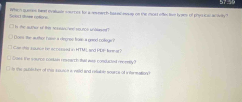 which queries best evaluate sources for a research - based essay on the most effective types of physical activity? select three options. is the author of this researched source unbiased? does the author have a degree from a good college? can this source be accessed in html and pdf format? does the source contain research that was conducted recently? is the publisher of this source a valid and reliable source of information?