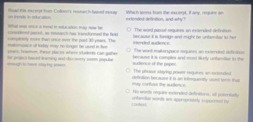 read this excerpt from colleens research - based essay on trends in education. what was once a trend in education may now be considered passé, as research has transformed the field completely more than once over the past 30 years. the makerspace of today may no longer be used in five years; however, these places where students can gather for project - based learning and discovery seem popular enough to have staying power. which terms from the excerpt, if any, require an extended definition, and why? the word passé requires an extended definition because it is foreign and might be unfamiliar to her intended audience. the word makerspace requires an extended definition because it is complex and most likely unfamiliar to the audience of the paper. the phrase staying power requires an extended definition because it is an infrequently used term that may confuse the audience. no words require extended definitions; all potentially unfamiliar words are appropriately supported by context.