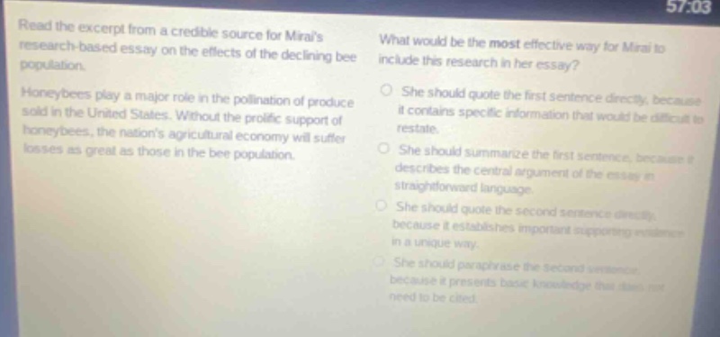 read the excerpt from a credible source for miras research - based essay on the effects of the declining bee population. honeybees play a major role in the pollination of produce sold in the united states. without the prolific support of honeybees, the nations agricultural economy will suffer losses as great as those in the bee population. what would be the most effective way for mira to include this research in her essay? she should quote the first sentence directly, because it contains specific information that would be difficult to restate. she should summarize the first sentence, because it describes the central argument of the essay in straightforward language. she should quote the second sentence directly, because it establishes important supporting evidence in a unique way. she should paraphrase the second sentence because it presents basic knowledge that does not need to be cited.