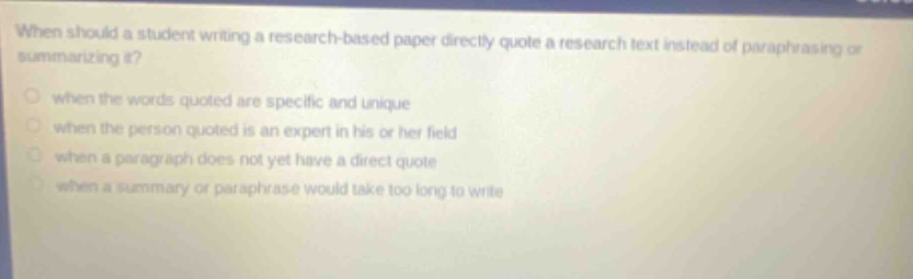 when should a student writing a research - based paper directly quote a research text instead of paraphrasing or summarizing it? when the words quoted are specific and unique when the person quoted is an expert in his or her field when a paragraph does not yet have a direct quote when a summary or paraphrase would take too long to write