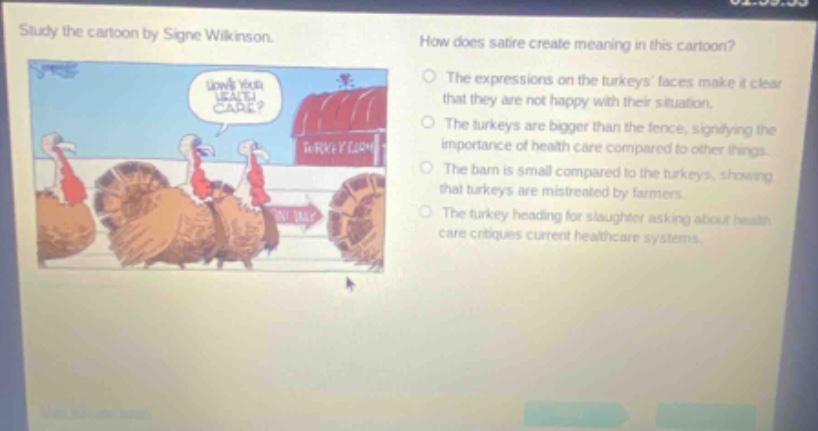 study the cartoon by signe wilkinson. how does satire create meaning in this cartoon? the expressions on the turkeys faces make it clear that they are not happy with their situation. the turkeys are bigger than the fence, signifying the importance of health care compared to other things. the barn is small compared to the turkeys, showing that turkeys are mistreated by farmers. the turkey heading for slaughter asking about health care critiques current healthcare systems.