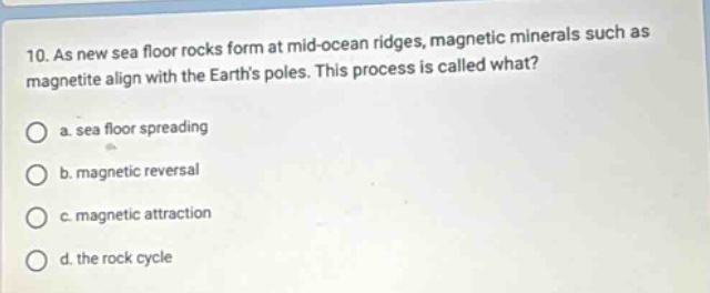 10. as new sea floor rocks form at mid - ocean ridges, magnetic minerals such as magnetite align with the earths poles. this process is called what? a. sea floor spreading b. magnetic reversal c. magnetic attraction d. the rock cycle