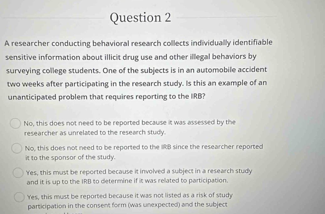question 2\na researcher conducting behavioral research collects individually identifiable sensitive information about illicit drug use and other illegal behaviors by surveying college students. one of the subjects is in an automobile accident two weeks after participating in the research study. is this an example of an unanticipated problem that requires reporting to the irb?\nno, this does not need to be reported because it was assessed by the researcher as unrelated to the research study.\nno, this does not need to be reported to the irb since the researcher reported it to the sponsor of the study.\nyes, this must be reported because it involved a subject in a research study and it is up to the irb to determine if it was related to participation.\nyes, this must be reported because it was not listed as a risk of study participation in the consent form (was unexpected) and the subject