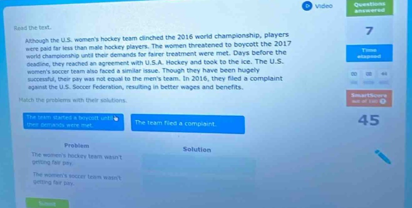 read the text. although the u.s. womens hockey team clinched the 2016 world championship, players were paid far less than male hockey players. the women threatened to boycott the 2017 world championship until their demands for fairer treatment were met. days before the deadline, they reached an agreement with u.s.a. hockey and took to the ice. the u.s. womens soccer team also faced a similar issue. though they have been hugely successful, their pay was not equal to the mens team. in 2016, they filed a complaint against the u.s. soccer federation, resulting in better wages and benefits. match the problems with their solutions. the team started a boycott until their demands were met. the team filed a complaint. problem solution the womens hockey team wasnt getting fair pay. the womens soccer team wasnt getting fair pay.