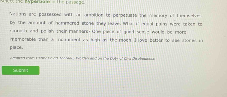 select the hyperbole in the passage. nations are possessed with an ambition to perpetuate the memory of themselves by the amount of hammered stone they leave. what if equal pains were taken to smooth and polish their manners? one piece of good sense would be more memorable than a monument as high as the moon. i love better to see stones in place. adapted from henry david thoreau, walden and on the duty of civil disobedience